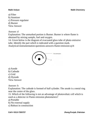 Malik Xufyan Malik Chemistry
a) Filter
b) Atomiser
c) Pressure regulator
d) Burner
View Answer
Answer: d
Explanation: The unmarked portion is Burner. Burner is where flame is
obtained by mixing sample, fuel and oxygen.
14. Given below is the diagram of evacuated glass tube of photo emissive
tube. Identify the part which is indicated with a question mark.
Analytical-instrumentation-questions-answers-flame-emission-q14
a) Anode
b) Cathode
c) Grid
d) Dynode
View Answer
Answer: b
Explanation: The cathode is formed of half cylinder. The anode is a metal ring
near the centre of the glass.
15. Which of the following is not an advantage of photovoltaic cell which is
used as a detector in Flame emission photometers?
a) Portable
b) No external supply
c) Robust in construction
Cell # 0313-7355727 Jhang,Punjab ,Pakistan
 