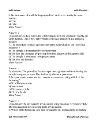 Malik Xufyan Malik Chemistry
6. No two molecules will be fragmented and ionized in exactly the same
manner.
a) True
b) False
View Answer
Answer: a
Explanation: No two molecules will be fragmented and ionized in exactly the
same manner. This is how different molecules are identified in a complex
mixture.
7. The procedure for mass spectroscopy starts with which of the following
processes?
a) The sample is bombarded by electron beam
b) The ions are separated by passing them into electric and magnetic field
c) The sample is converted into gaseous state
d) The ions are detected
View Answer
Answer: c
Explanation: The procedure for mass spectroscopy starts with converting the
sample into gaseous state. This is done by chemical processes.
8. In mass spectrometer, the ion currents are measured using which of the
following?
a) Scintillation counter
b) Ion counter
c) Electrometer tube
d) Electric fields
View Answer
Answer: c
Explanation: The ion currents are measured using sensitive electrometer tube.
The ions reaching the collecting plate are measured.
9. Which of the following ions pass through the slit and reach the collecting
Cell # 0313-7355727 Jhang,Punjab ,Pakistan
 