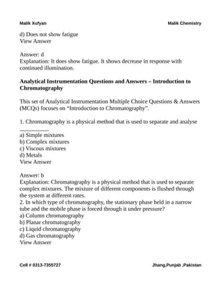 Malik Xufyan Malik Chemistry
d) Does not show fatigue
View Answer
Answer: d
Explanation: It does show fatigue. It shows decrease in response with
continued illumination.
Analytical Instrumentation Questions and Answers – Introduction to
Chromatography
This set of Analytical Instrumentation Multiple Choice Questions & Answers
(MCQs) focuses on “Introduction to Chromatography”.
1. Chromatography is a physical method that is used to separate and analyse
__________
a) Simple mixtures
b) Complex mixtures
c) Viscous mixtures
d) Metals
View Answer
Answer: b
Explanation: Chromatography is a physical method that is used to separate
complex mixtures. The mixture of different components is flushed through
the system at different rates.
2. In which type of chromatography, the stationary phase held in a narrow
tube and the mobile phase is forced through it under pressure?
a) Column chromatography
b) Planar chromatography
c) Liquid chromatography
d) Gas chromatography
View Answer
Cell # 0313-7355727 Jhang,Punjab ,Pakistan
 