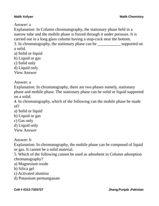 Malik Xufyan Malik Chemistry
Answer: a
Explanation: In Column chromatography, the stationary phase held in a
narrow tube and the mobile phase is forced through it under pressure. It is
carried out in a long glass column having a stop-cock near the bottom.
3. In chromatography, the stationary phase can be ___________ supported on
a solid.
a) Solid or liquid
b) Liquid or gas
c) Solid only
d) Liquid only
View Answer
Answer: a
Explanation: In chromatography, there are two phases namely, stationary
phase and mobile phase. The stationary phase can be solid or liquid supported
on a solid.
4. In chromatography, which of the following can the mobile phase be made
of?
a) Solid or liquid
b) Liquid or gas
c) Gas only
d) Liquid only
View Answer
Answer: b
Explanation: In chromatography, the mobile phase can be composed of liquid
or gas. It cannot be a solid material.
5. Which of the following cannot be used as adsorbent in Column adsorption
chromatography?
a) Magnesium oxide
b) Silica gel
c) Activated alumina
d) Potassium permanganate
Cell # 0313-7355727 Jhang,Punjab ,Pakistan
 
