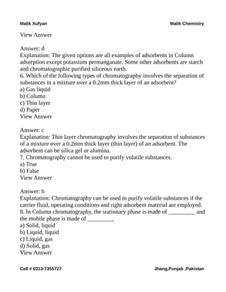 Malik Xufyan Malik Chemistry
View Answer
Answer: d
Explanation: The given options are all examples of adsorbents in Column
adsorption except potassium permanganate. Some other adsorbents are starch
and chromatographic purified siliceous earth.
6. Which of the following types of chromatography involves the separation of
substances in a mixture over a 0.2mm thick layer of an adsorbent?
a) Gas liquid
b) Column
c) Thin layer
d) Paper
View Answer
Answer: c
Explanation: Thin layer chromatography involves the separation of substances
of a mixture over a 0.2mm thick layer (thin layer) of an adsorbent. The
adsorbent can be silica gel or alumina.
7. Chromatography cannot be used to purify volatile substances.
a) True
b) False
View Answer
Answer: b
Explanation: Chromatography can be used to purify volatile substances if the
carrier fluid, operating conditions and right adsorbent material are employed.
8. In Column chromatography, the stationary phase is made of _________ and
the mobile phase is made of _________
a) Solid, liquid
b) Liquid, liquid
c) Liquid, gas
d) Solid, gas
View Answer
Cell # 0313-7355727 Jhang,Punjab ,Pakistan
 