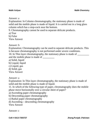 Malik Xufyan Malik Chemistry
Answer: a
Explanation: In Column chromatography, the stationary phase is made of
solid and the mobile phase is made of liquid. It is carried out in a long glass
column which has a stop-cock near the bottom.
9. Chromatography cannot be used to separate delicate products.
a) True
b) False
View Answer
Answer: b
Explanation: Chromatography can be used to separate delicate products. This
is because chromatography is not performed under severe conditions.
10. In Thin layer chromatography, the stationary phase is made of _________
and the mobile phase is made of _________
a) Solid, liquid
b) Liquid, liquid
c) Liquid, gas
d) Solid, gas
View Answer
Answer: a
Explanation: In Thin layer chromatography, the stationary phase is made of
solid and the mobile phase is made of liquid.
11. In which of the following type of paper, chromatography does the mobile
phase move horizontally over a circular sheet of paper?
a) Ascending paper chromatography
b) Descending paper chromatography
c) Radial paper chromatography
d) Ascending – descending chromatography
View Answer
Answer: c
Cell # 0313-7355727 Jhang,Punjab ,Pakistan
 