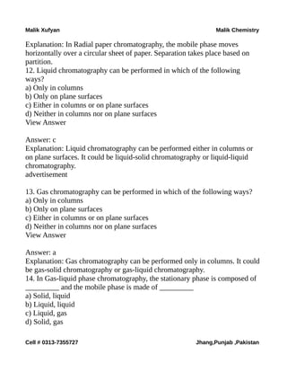 Malik Xufyan Malik Chemistry
Explanation: In Radial paper chromatography, the mobile phase moves
horizontally over a circular sheet of paper. Separation takes place based on
partition.
12. Liquid chromatography can be performed in which of the following
ways?
a) Only in columns
b) Only on plane surfaces
c) Either in columns or on plane surfaces
d) Neither in columns nor on plane surfaces
View Answer
Answer: c
Explanation: Liquid chromatography can be performed either in columns or
on plane surfaces. It could be liquid-solid chromatography or liquid-liquid
chromatography.
advertisement
13. Gas chromatography can be performed in which of the following ways?
a) Only in columns
b) Only on plane surfaces
c) Either in columns or on plane surfaces
d) Neither in columns nor on plane surfaces
View Answer
Answer: a
Explanation: Gas chromatography can be performed only in columns. It could
be gas-solid chromatography or gas-liquid chromatography.
14. In Gas-liquid phase chromatography, the stationary phase is composed of
_________ and the mobile phase is made of _________
a) Solid, liquid
b) Liquid, liquid
c) Liquid, gas
d) Solid, gas
Cell # 0313-7355727 Jhang,Punjab ,Pakistan
 