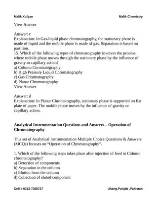 Malik Xufyan Malik Chemistry
View Answer
Answer: c
Explanation: In Gas-liquid phase chromatography, the stationary phase is
made of liquid and the mobile phase is made of gas. Separation is based on
partition.
15. Which of the following types of chromatography involves the process,
where mobile phase moves through the stationary phase by the influence of
gravity or capillary action?
a) Column Chromatography
b) High Pressure Liquid Chromatography
c) Gas Chromatography
d) Planar Chromatography
View Answer
Answer: d
Explanation: In Planar Chromatography, stationary phase is supported on flat
plate of paper. The mobile phase moves by the influence of gravity or
capillary action.
Analytical Instrumentation Questions and Answers – Operation of
Chromatography
This set of Analytical Instrumentation Multiple Choice Questions & Answers
(MCQs) focuses on “Operation of Chromatography”.
1. Which of the following steps takes place after injection of feed in Column
chromatography?
a) Detection of components
b) Separation in the column
c) Elution from the column
d) Collection of eluted component
Cell # 0313-7355727 Jhang,Punjab ,Pakistan
 
