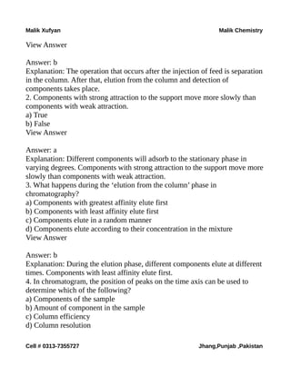 Malik Xufyan Malik Chemistry
View Answer
Answer: b
Explanation: The operation that occurs after the injection of feed is separation
in the column. After that, elution from the column and detection of
components takes place.
2. Components with strong attraction to the support move more slowly than
components with weak attraction.
a) True
b) False
View Answer
Answer: a
Explanation: Different components will adsorb to the stationary phase in
varying degrees. Components with strong attraction to the support move more
slowly than components with weak attraction.
3. What happens during the ‘elution from the column’ phase in
chromatography?
a) Components with greatest affinity elute first
b) Components with least affinity elute first
c) Components elute in a random manner
d) Components elute according to their concentration in the mixture
View Answer
Answer: b
Explanation: During the elution phase, different components elute at different
times. Components with least affinity elute first.
4. In chromatogram, the position of peaks on the time axis can be used to
determine which of the following?
a) Components of the sample
b) Amount of component in the sample
c) Column efficiency
d) Column resolution
Cell # 0313-7355727 Jhang,Punjab ,Pakistan
 