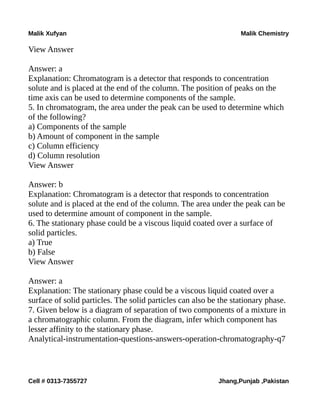 Malik Xufyan Malik Chemistry
View Answer
Answer: a
Explanation: Chromatogram is a detector that responds to concentration
solute and is placed at the end of the column. The position of peaks on the
time axis can be used to determine components of the sample.
5. In chromatogram, the area under the peak can be used to determine which
of the following?
a) Components of the sample
b) Amount of component in the sample
c) Column efficiency
d) Column resolution
View Answer
Answer: b
Explanation: Chromatogram is a detector that responds to concentration
solute and is placed at the end of the column. The area under the peak can be
used to determine amount of component in the sample.
6. The stationary phase could be a viscous liquid coated over a surface of
solid particles.
a) True
b) False
View Answer
Answer: a
Explanation: The stationary phase could be a viscous liquid coated over a
surface of solid particles. The solid particles can also be the stationary phase.
7. Given below is a diagram of separation of two components of a mixture in
a chromatographic column. From the diagram, infer which component has
lesser affinity to the stationary phase.
Analytical-instrumentation-questions-answers-operation-chromatography-q7
Cell # 0313-7355727 Jhang,Punjab ,Pakistan
 