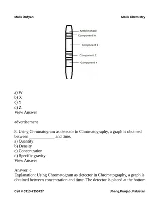 Malik Xufyan Malik Chemistry
a) W
b) X
c) Y
d) Z
View Answer
advertisement
8. Using Chromatogram as detector in Chromatography, a graph is obtained
between ____________ and time.
a) Quantity
b) Density
c) Concentration
d) Specific gravity
View Answer
Answer: c
Explanation: Using Chromatogram as detector in Chromatography, a graph is
obtained between concentration and time. The detector is placed at the bottom
Cell # 0313-7355727 Jhang,Punjab ,Pakistan
 