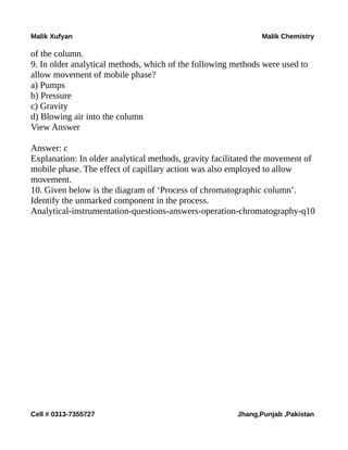 Malik Xufyan Malik Chemistry
of the column.
9. In older analytical methods, which of the following methods were used to
allow movement of mobile phase?
a) Pumps
b) Pressure
c) Gravity
d) Blowing air into the column
View Answer
Answer: c
Explanation: In older analytical methods, gravity facilitated the movement of
mobile phase. The effect of capillary action was also employed to allow
movement.
10. Given below is the diagram of ‘Process of chromatographic column’.
Identify the unmarked component in the process.
Analytical-instrumentation-questions-answers-operation-chromatography-q10
Cell # 0313-7355727 Jhang,Punjab ,Pakistan
 