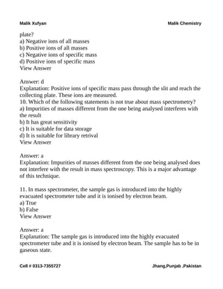 Malik Xufyan Malik Chemistry
plate?
a) Negative ions of all masses
b) Positive ions of all masses
c) Negative ions of specific mass
d) Positive ions of specific mass
View Answer
Answer: d
Explanation: Positive ions of specific mass pass through the slit and reach the
collecting plate. These ions are measured.
10. Which of the following statements is not true about mass spectrometry?
a) Impurities of masses different from the one being analysed interferes with
the result
b) It has great sensitivity
c) It is suitable for data storage
d) It is suitable for library retrival
View Answer
Answer: a
Explanation: Impurities of masses different from the one being analysed does
not interfere with the result in mass spectroscopy. This is a major advantage
of this technique.
11. In mass spectrometer, the sample gas is introduced into the highly
evacuated spectrometer tube and it is ionised by electron beam.
a) True
b) False
View Answer
Answer: a
Explanation: The sample gas is introduced into the highly evacuated
spectrometer tube and it is ionised by electron beam. The sample has to be in
gaseous state.
Cell # 0313-7355727 Jhang,Punjab ,Pakistan
 
