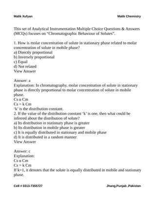 Malik Xufyan Malik Chemistry
This set of Analytical Instrumentation Multiple Choice Questions & Answers
(MCQs) focuses on “Chromatographic Behaviour of Solutes”.
1. How is molar concentration of solute in stationary phase related to molar
concentration of solute in mobile phase?
a) Directly proportional
b) Inversely proportional
c) Equal
d) Not related
View Answer
Answer: a
Explanation: In chromatography, molar concentration of solute in stationary
phase is directly proportional to molar concentration of solute in mobile
phase.
Cs α Cm
Cs = k Cm
‘k’ is the distribution constant.
2. If the value of the distribution constant ‘k’ is one, then what could be
inferred about the distribution of solute?
a) Its distribution in stationary phase is greater
b) Its distribution in mobile phase is greater
c) It is equally distributed in stationary and mobile phase
d) It is distributed in a random manner
View Answer
Answer: c
Explanation:
Cs α Cm
Cs = k Cm
If k=1, it denotes that the solute is equally distributed in mobile and stationary
phase.
Cell # 0313-7355727 Jhang,Punjab ,Pakistan
 