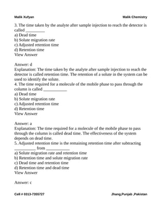 Malik Xufyan Malik Chemistry
3. The time taken by the analyte after sample injection to reach the detector is
called _________
a) Dead time
b) Solute migration rate
c) Adjusted retention time
d) Retention time
View Answer
Answer: d
Explanation: The time taken by the analyte after sample injection to reach the
detector is called retention time. The retention of a solute in the system can be
used to identify the solute.
4. The time required for a molecule of the mobile phase to pass through the
column is called ___________
a) Dead time
b) Solute migration rate
c) Adjusted retention time
d) Retention time
View Answer
Answer: a
Explanation: The time required for a molecule of the mobile phase to pass
through the column is called dead time. The effectiveness of the system
depends on dead time.
5. Adjusted retention time is the remaining retention time after subtracting
__________ from ___________
a) Solute migration rate and retention time
b) Retention time and solute migration rate
c) Dead time and retention time
d) Retention time and dead time
View Answer
Answer: c
Cell # 0313-7355727 Jhang,Punjab ,Pakistan
 
