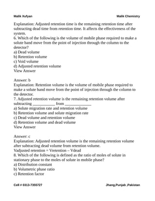 Malik Xufyan Malik Chemistry
Explanation: Adjusted retention time is the remaining retention time after
subtracting dead time from retention time. It affects the effectiveness of the
system.
6. Which of the following is the volume of mobile phase required to make a
solute band move from the point of injection through the column to the
detector?
a) Dead volume
b) Retention volume
c) Void volume
d) Adjusted retention volume
View Answer
Answer: b
Explanation: Retention volume is the volume of mobile phase required to
make a solute band move from the point of injection through the column to
the detector.
7. Adjusted retention volume is the remaining retention volume after
subtracting ___________ from _____________
a) Solute migration rate and retention volume
b) Retention volume and solute migration rate
c) Dead volume and retention volume
d) Retention volume and dead volume
View Answer
Answer: c
Explanation: Adjusted retention volume is the remaining retention volume
after subtracting dead volume from retention volume.
Vadjusted retention = Vretention – Vdead
8. Which of the following is defined as the ratio of moles of solute in
stationary phase to the moles of solute in mobile phase?
a) Distribution constant
b) Volumetric phase ratio
c) Retention factor
Cell # 0313-7355727 Jhang,Punjab ,Pakistan
 