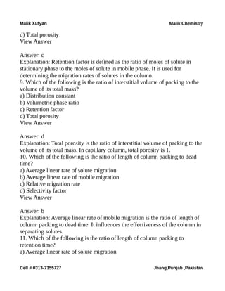 Malik Xufyan Malik Chemistry
d) Total porosity
View Answer
Answer: c
Explanation: Retention factor is defined as the ratio of moles of solute in
stationary phase to the moles of solute in mobile phase. It is used for
determining the migration rates of solutes in the column.
9. Which of the following is the ratio of interstitial volume of packing to the
volume of its total mass?
a) Distribution constant
b) Volumetric phase ratio
c) Retention factor
d) Total porosity
View Answer
Answer: d
Explanation: Total porosity is the ratio of interstitial volume of packing to the
volume of its total mass. In capillary column, total porosity is 1.
10. Which of the following is the ratio of length of column packing to dead
time?
a) Average linear rate of solute migration
b) Average linear rate of mobile migration
c) Relative migration rate
d) Selectivity factor
View Answer
Answer: b
Explanation: Average linear rate of mobile migration is the ratio of length of
column packing to dead time. It influences the effectiveness of the column in
separating solutes.
11. Which of the following is the ratio of length of column packing to
retention time?
a) Average linear rate of solute migration
Cell # 0313-7355727 Jhang,Punjab ,Pakistan
 