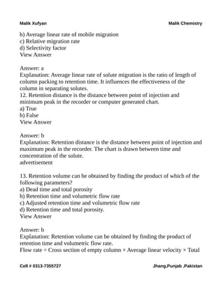 Malik Xufyan Malik Chemistry
b) Average linear rate of mobile migration
c) Relative migration rate
d) Selectivity factor
View Answer
Answer: a
Explanation: Average linear rate of solute migration is the ratio of length of
column packing to retention time. It influences the effectiveness of the
column in separating solutes.
12. Retention distance is the distance between point of injection and
minimum peak in the recorder or computer generated chart.
a) True
b) False
View Answer
Answer: b
Explanation: Retention distance is the distance between point of injection and
maximum peak in the recorder. The chart is drawn between time and
concentration of the solute.
advertisement
13. Retention volume can be obtained by finding the product of which of the
following parameters?
a) Dead time and total porosity
b) Retention time and volumetric flow rate
c) Adjusted retention time and volumetric flow rate
d) Retention time and total porosity.
View Answer
Answer: b
Explanation: Retention volume can be obtained by finding the product of
retention time and volumetric flow rate.
Flow rate = Cross section of empty column × Average linear velocity × Total
Cell # 0313-7355727 Jhang,Punjab ,Pakistan
 