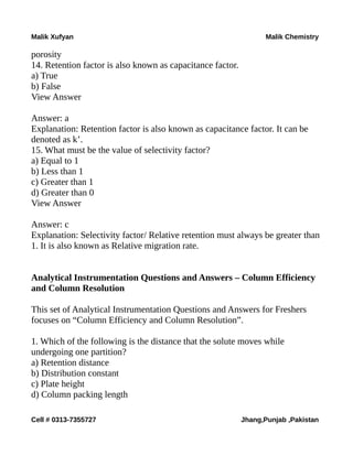 Malik Xufyan Malik Chemistry
porosity
14. Retention factor is also known as capacitance factor.
a) True
b) False
View Answer
Answer: a
Explanation: Retention factor is also known as capacitance factor. It can be
denoted as k’.
15. What must be the value of selectivity factor?
a) Equal to 1
b) Less than 1
c) Greater than 1
d) Greater than 0
View Answer
Answer: c
Explanation: Selectivity factor/ Relative retention must always be greater than
1. It is also known as Relative migration rate.
Analytical Instrumentation Questions and Answers – Column Efficiency
and Column Resolution
This set of Analytical Instrumentation Questions and Answers for Freshers
focuses on “Column Efficiency and Column Resolution”.
1. Which of the following is the distance that the solute moves while
undergoing one partition?
a) Retention distance
b) Distribution constant
c) Plate height
d) Column packing length
Cell # 0313-7355727 Jhang,Punjab ,Pakistan
 