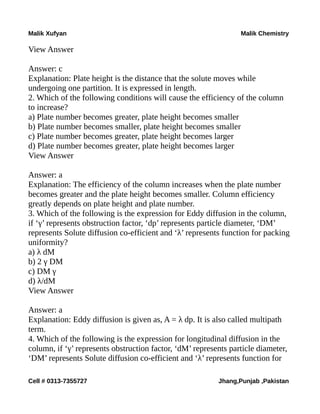 Malik Xufyan Malik Chemistry
View Answer
Answer: c
Explanation: Plate height is the distance that the solute moves while
undergoing one partition. It is expressed in length.
2. Which of the following conditions will cause the efficiency of the column
to increase?
a) Plate number becomes greater, plate height becomes smaller
b) Plate number becomes smaller, plate height becomes smaller
c) Plate number becomes greater, plate height becomes larger
d) Plate number becomes greater, plate height becomes larger
View Answer
Answer: a
Explanation: The efficiency of the column increases when the plate number
becomes greater and the plate height becomes smaller. Column efficiency
greatly depends on plate height and plate number.
3. Which of the following is the expression for Eddy diffusion in the column,
if ‘γ’ represents obstruction factor, ‘dp’ represents particle diameter, ‘DM’
represents Solute diffusion co-efficient and ‘λ’ represents function for packing
uniformity?
a) λ dM
b) 2 γ DM
c) DM γ
d) λ/dM
View Answer
Answer: a
Explanation: Eddy diffusion is given as, A = λ dp. It is also called multipath
term.
4. Which of the following is the expression for longitudinal diffusion in the
column, if ‘γ’ represents obstruction factor, ‘dM’ represents particle diameter,
‘DM’ represents Solute diffusion co-efficient and ‘λ’ represents function for
Cell # 0313-7355727 Jhang,Punjab ,Pakistan
 