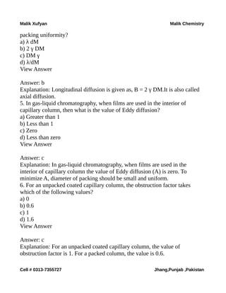 Malik Xufyan Malik Chemistry
packing uniformity?
a) λ dM
b) 2 γ DM
c) DM γ
d) λ/dM
View Answer
Answer: b
Explanation: Longitudinal diffusion is given as, B = 2 γ DM.It is also called
axial diffusion.
5. In gas-liquid chromatography, when films are used in the interior of
capillary column, then what is the value of Eddy diffusion?
a) Greater than 1
b) Less than 1
c) Zero
d) Less than zero
View Answer
Answer: c
Explanation: In gas-liquid chromatography, when films are used in the
interior of capillary column the value of Eddy diffusion (A) is zero. To
minimize A, diameter of packing should be small and uniform.
6. For an unpacked coated capillary column, the obstruction factor takes
which of the following values?
a) 0
b) 0.6
c) 1
d) 1.6
View Answer
Answer: c
Explanation: For an unpacked coated capillary column, the value of
obstruction factor is 1. For a packed column, the value is 0.6.
Cell # 0313-7355727 Jhang,Punjab ,Pakistan
 