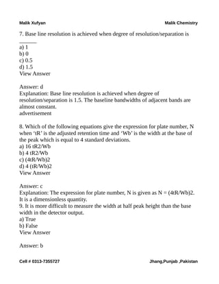 Malik Xufyan Malik Chemistry
7. Base line resolution is achieved when degree of resolution/separation is
______
a) 1
b) 0
c) 0.5
d) 1.5
View Answer
Answer: d
Explanation: Base line resolution is achieved when degree of
resolution/separation is 1.5. The baseline bandwidths of adjacent bands are
almost constant.
advertisement
8. Which of the following equations give the expression for plate number, N
when ‘tR’ is the adjusted retention time and ‘Wb’ is the width at the base of
the peak which is equal to 4 standard deviations.
a) 16 tR2/Wb
b) 4 tR2/Wb
c) (4tR/Wb)2
d) 4 (tR/Wb)2
View Answer
Answer: c
Explanation: The expression for plate number, N is given as N = (4tR/Wb)2.
It is a dimensionless quantity.
9. It is more difficult to measure the width at half peak height than the base
width in the detector output.
a) True
b) False
View Answer
Answer: b
Cell # 0313-7355727 Jhang,Punjab ,Pakistan
 