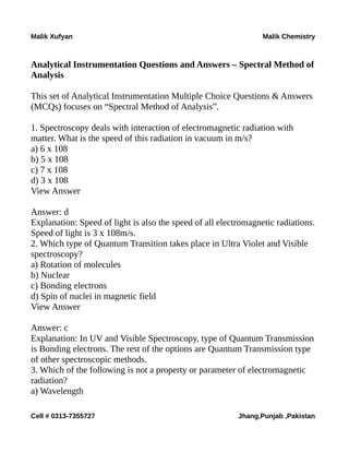 Malik Xufyan Malik Chemistry
Analytical Instrumentation Questions and Answers – Spectral Method of
Analysis
This set of Analytical Instrumentation Multiple Choice Questions & Answers
(MCQs) focuses on “Spectral Method of Analysis”.
1. Spectroscopy deals with interaction of electromagnetic radiation with
matter. What is the speed of this radiation in vacuum in m/s?
a) 6 x 108
b) 5 x 108
c) 7 x 108
d) 3 x 108
View Answer
Answer: d
Explanation: Speed of light is also the speed of all electromagnetic radiations.
Speed of light is 3 x 108m/s.
2. Which type of Quantum Transition takes place in Ultra Violet and Visible
spectroscopy?
a) Rotation of molecules
b) Nuclear
c) Bonding electrons
d) Spin of nuclei in magnetic field
View Answer
Answer: c
Explanation: In UV and Visible Spectroscopy, type of Quantum Transmission
is Bonding electrons. The rest of the options are Quantum Transmission type
of other spectroscopic methods.
3. Which of the following is not a property or parameter of electromagnetic
radiation?
a) Wavelength
Cell # 0313-7355727 Jhang,Punjab ,Pakistan
 