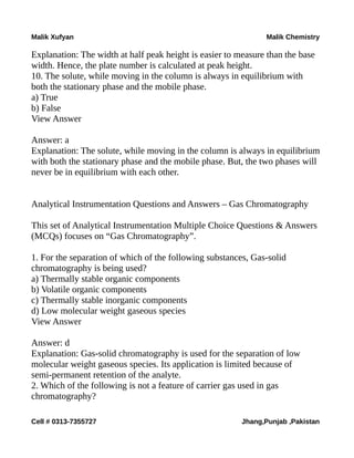 Malik Xufyan Malik Chemistry
Explanation: The width at half peak height is easier to measure than the base
width. Hence, the plate number is calculated at peak height.
10. The solute, while moving in the column is always in equilibrium with
both the stationary phase and the mobile phase.
a) True
b) False
View Answer
Answer: a
Explanation: The solute, while moving in the column is always in equilibrium
with both the stationary phase and the mobile phase. But, the two phases will
never be in equilibrium with each other.
Analytical Instrumentation Questions and Answers – Gas Chromatography
This set of Analytical Instrumentation Multiple Choice Questions & Answers
(MCQs) focuses on “Gas Chromatography”.
1. For the separation of which of the following substances, Gas-solid
chromatography is being used?
a) Thermally stable organic components
b) Volatile organic components
c) Thermally stable inorganic components
d) Low molecular weight gaseous species
View Answer
Answer: d
Explanation: Gas-solid chromatography is used for the separation of low
molecular weight gaseous species. Its application is limited because of
semi-permanent retention of the analyte.
2. Which of the following is not a feature of carrier gas used in gas
chromatography?
Cell # 0313-7355727 Jhang,Punjab ,Pakistan
 