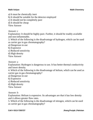Malik Xufyan Malik Chemistry
a) It must be chemically inert
b) It should be suitable for the detector employed
c) It should not be completely pure
d) It should be cheap
View Answer
Answer: c
Explanation: It should be highly pure. Further, it should be readily available
and non-inflammable.
3. Which of the following is the disadvantage of hydrogen, which can be used
as carrier gas in gas chromatography?
a) Dangerous to use
b) Expensive
c) Reduced sensitivity
d) High density
View Answer
Answer: a
Explanation: Hydrogen is dangerous to use. It has better thermal conductivity
and lower density.
4. Which of the following is the disadvantage of helium, which can be used as
carrier gas in gas chromatography?
a) Dangerous to use
b) Expensive
c) Reduced sensitivity
d) High density
View Answer
Answer: b
Explanation: Helium is expensive. Its advantages are that it has low density
and it allows greater flow rates.
5. Which of the following is the disadvantage of nitrogen, which can be used
as carrier gas in gas chromatography?
Cell # 0313-7355727 Jhang,Punjab ,Pakistan
 