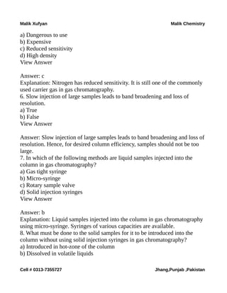 Malik Xufyan Malik Chemistry
a) Dangerous to use
b) Expensive
c) Reduced sensitivity
d) High density
View Answer
Answer: c
Explanation: Nitrogen has reduced sensitivity. It is still one of the commonly
used carrier gas in gas chromatography.
6. Slow injection of large samples leads to band broadening and loss of
resolution.
a) True
b) False
View Answer
Answer: Slow injection of large samples leads to band broadening and loss of
resolution. Hence, for desired column efficiency, samples should not be too
large.
7. In which of the following methods are liquid samples injected into the
column in gas chromatography?
a) Gas tight syringe
b) Micro-syringe
c) Rotary sample valve
d) Solid injection syringes
View Answer
Answer: b
Explanation: Liquid samples injected into the column in gas chromatography
using micro-syringe. Syringes of various capacities are available.
8. What must be done to the solid samples for it to be introduced into the
column without using solid injection syringes in gas chromatography?
a) Introduced in hot-zone of the column
b) Dissolved in volatile liquids
Cell # 0313-7355727 Jhang,Punjab ,Pakistan
 