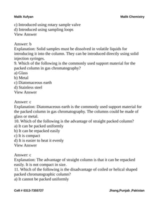 Malik Xufyan Malik Chemistry
c) Introduced using rotary sample valve
d) Introduced using sampling loops
View Answer
Answer: b
Explanation: Solid samples must be dissolved in volatile liquids for
introducing it into the column. They can be introduced directly using solid
injection syringes.
9. Which of the following is the commonly used support material for the
packed column in gas chromatography?
a) Glass
b) Metal
c) Diatomaceous earth
d) Stainless steel
View Answer
Answer: c
Explanation: Diatomaceous earth is the commonly used support material for
the packed column in gas chromatography. The columns could be made of
glass or metal.
10. Which of the following is the advantage of straight packed column?
a) It can be packed uniformly
b) It can be repacked easily
c) It is compact
d) It is easier to heat it evenly
View Answer
Answer: c
Explanation: The advantage of straight column is that it can be repacked
easily. It is not compact in size.
11. Which of the following is the disadvantage of coiled or helical shaped
packed chromatographic column?
a) It cannot be packed uniformly
Cell # 0313-7355727 Jhang,Punjab ,Pakistan
 