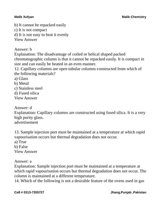 Malik Xufyan Malik Chemistry
b) It cannot be repacked easily
c) It is not compact
d) It is not easy to heat it evenly
View Answer
Answer: b
Explanation: The disadvantage of coiled or helical shaped packed
chromatographic column is that it cannot be repacked easily. It is compact in
size and can easily be heated in an even manner.
12. Capillary columns are open tubular columns constructed from which of
the following materials?
a) Glass
b) Metal
c) Stainless steel
d) Fused silica
View Answer
Answer: d
Explanation: Capillary columns are constructed using fused silica. It is a very
high purity glass.
advertisement
13. Sample injection port must be maintained at a temperature at which rapid
vapourisation occurs but thermal degradation does not occur.
a) True
b) False
View Answer
Answer: a
Explanation: Sample injection port must be maintained at a temperature at
which rapid vapourisation occurs but thermal degradation does not occur. The
column is maintained at a different temperature.
14. Which of the following is not a desirable feature of the ovens used in gas
Cell # 0313-7355727 Jhang,Punjab ,Pakistan
 