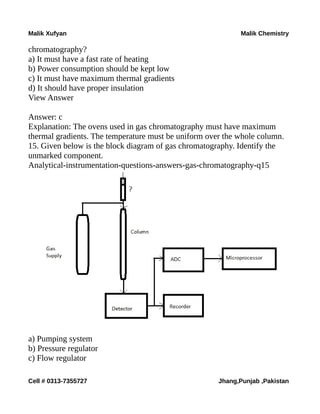 Malik Xufyan Malik Chemistry
chromatography?
a) It must have a fast rate of heating
b) Power consumption should be kept low
c) It must have maximum thermal gradients
d) It should have proper insulation
View Answer
Answer: c
Explanation: The ovens used in gas chromatography must have maximum
thermal gradients. The temperature must be uniform over the whole column.
15. Given below is the block diagram of gas chromatography. Identify the
unmarked component.
Analytical-instrumentation-questions-answers-gas-chromatography-q15
a) Pumping system
b) Pressure regulator
c) Flow regulator
Cell # 0313-7355727 Jhang,Punjab ,Pakistan
 