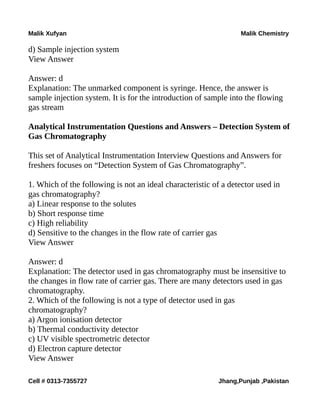 Malik Xufyan Malik Chemistry
d) Sample injection system
View Answer
Answer: d
Explanation: The unmarked component is syringe. Hence, the answer is
sample injection system. It is for the introduction of sample into the flowing
gas stream
Analytical Instrumentation Questions and Answers – Detection System of
Gas Chromatography
This set of Analytical Instrumentation Interview Questions and Answers for
freshers focuses on “Detection System of Gas Chromatography”.
1. Which of the following is not an ideal characteristic of a detector used in
gas chromatography?
a) Linear response to the solutes
b) Short response time
c) High reliability
d) Sensitive to the changes in the flow rate of carrier gas
View Answer
Answer: d
Explanation: The detector used in gas chromatography must be insensitive to
the changes in flow rate of carrier gas. There are many detectors used in gas
chromatography.
2. Which of the following is not a type of detector used in gas
chromatography?
a) Argon ionisation detector
b) Thermal conductivity detector
c) UV visible spectrometric detector
d) Electron capture detector
View Answer
Cell # 0313-7355727 Jhang,Punjab ,Pakistan
 