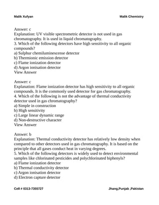 Malik Xufyan Malik Chemistry
Answer: c
Explanation: UV visible spectrometric detector is not used in gas
chromatography. It is used in liquid chromatography.
3. Which of the following detectors have high sensitivity to all organic
compounds?
a) Sulphur chemiluminescense detector
b) Thermionic emission detector
c) Flame ionization detector
d) Argon ionisation detector
View Answer
Answer: c
Explanation: Flame ionization detector has high sensitivity to all organic
compounds. It is the commonly used detector for gas chromatography.
4. Which of the following is not the advantage of thermal conductivity
detector used in gas chromatography?
a) Simple in construction
b) High sensitivity
c) Large linear dynamic range
d) Non-destructive character
View Answer
Answer: b
Explanation: Thermal conductivity detector has relatively low density when
compared to other detectors used in gas chromatography. It is based on the
principle that all gases conduct heat in varying degrees.
5. Which of the following detectors is widely used to detect environmental
samples like chlorinated pesticides and polychlorinated biphenyls?
a) Flame ionization detector
b) Thermal conductivity detector
c) Argon ionisation detector
d) Electron capture detector
Cell # 0313-7355727 Jhang,Punjab ,Pakistan
 