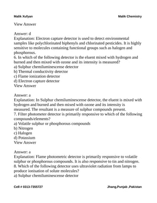 Malik Xufyan Malik Chemistry
View Answer
Answer: d
Explanation: Electron capture detector is used to detect environmental
samples like polychlorinated biphenyls and chlorinated pesticides. It is highly
sensitive to molecules containing functional groups such as halogen and
phosphorous.
6. In which of the following detector is the eluent mixed with hydrogen and
burned and then mixed with ozone and its intensity is measured?
a) Sulphur chemiluminescense detector
b) Thermal conductivity detector
c) Flame ionization detector
d) Electron capture detector
View Answer
Answer: a
Explanation: In Sulphur chemiluminescense detector, the eluent is mixed with
hydrogen and burned and then mixed with ozone and its intensity is
measured. The resultant is a measure of sulphur compounds present.
7. Filter photometer detector is primarily responsive to which of the following
compounds/elements?
a) Volatile sulphur or phosphorous compounds
b) Nitrogen
c) Halogen
d) Potassium
View Answer
Answer: a
Explanation: Flame photometric detector is primarily responsive to volatile
sulphur or phosphorous compounds. It is also responsive to tin and nitrogen.
8. Which of the following detector uses ultraviolet radiation from lamps to
produce ionisation of solute molecules?
a) Sulphur chemiluminescense detector
Cell # 0313-7355727 Jhang,Punjab ,Pakistan
 
