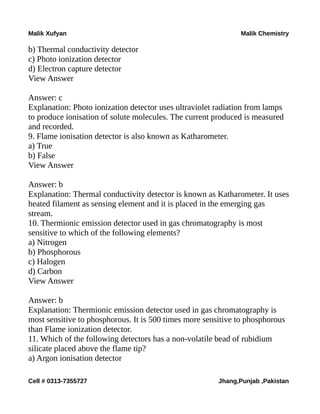 Malik Xufyan Malik Chemistry
b) Thermal conductivity detector
c) Photo ionization detector
d) Electron capture detector
View Answer
Answer: c
Explanation: Photo ionization detector uses ultraviolet radiation from lamps
to produce ionisation of solute molecules. The current produced is measured
and recorded.
9. Flame ionisation detector is also known as Katharometer.
a) True
b) False
View Answer
Answer: b
Explanation: Thermal conductivity detector is known as Katharometer. It uses
heated filament as sensing element and it is placed in the emerging gas
stream.
10. Thermionic emission detector used in gas chromatography is most
sensitive to which of the following elements?
a) Nitrogen
b) Phosphorous
c) Halogen
d) Carbon
View Answer
Answer: b
Explanation: Thermionic emission detector used in gas chromatography is
most sensitive to phosphorous. It is 500 times more sensitive to phosphorous
than Flame ionization detector.
11. Which of the following detectors has a non-volatile bead of rubidium
silicate placed above the flame tip?
a) Argon ionisation detector
Cell # 0313-7355727 Jhang,Punjab ,Pakistan
 