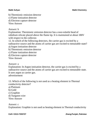Malik Xufyan Malik Chemistry
b) Thermionic emission detector
c) Flame ionization detector
d) Electron capture detector
View Answer
Answer: b
Explanation: Thermionic emission detector has a non-volatile bead of
rubidium silicate placed above the flame tip. It is maintained at about 180V
with respect to the collector.
12. In which of the following detectors, the carrier gas is excited by a
radioactive source and the atoms of carrier gas are excited to metastable state?
a) Argon ionisation detector
b) Thermionic emission detector
c) Flame ionization detector
d) Electron capture detector
View Answer
Answer: a
Explanation: In Argon ionisation detector, the carrier gas is excited by a
radioactive source and the atoms of carrier gas are excited to metastable state.
It uses argon as carrier gas.
advertisement
13. Which of the following is not used as a heating element in Thermal
conductivity detector?
a) Platinum
b) Gold
c) Graphite
d) Tungsten wire
View Answer
Answer: c
Explanation: Graphite is not used as heating element in Thermal conductivity
Cell # 0313-7355727 Jhang,Punjab ,Pakistan
 