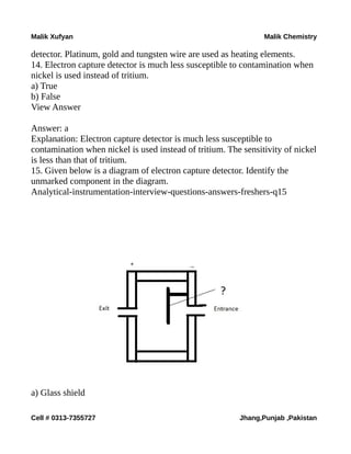 Malik Xufyan Malik Chemistry
detector. Platinum, gold and tungsten wire are used as heating elements.
14. Electron capture detector is much less susceptible to contamination when
nickel is used instead of tritium.
a) True
b) False
View Answer
Answer: a
Explanation: Electron capture detector is much less susceptible to
contamination when nickel is used instead of tritium. The sensitivity of nickel
is less than that of tritium.
15. Given below is a diagram of electron capture detector. Identify the
unmarked component in the diagram.
Analytical-instrumentation-interview-questions-answers-freshers-q15
a) Glass shield
Cell # 0313-7355727 Jhang,Punjab ,Pakistan
 