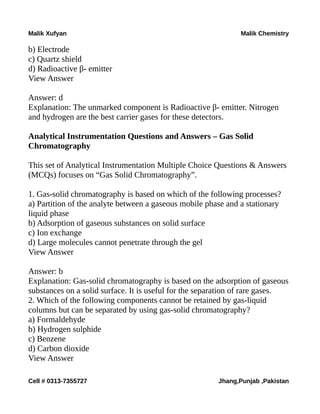 Malik Xufyan Malik Chemistry
b) Electrode
c) Quartz shield
d) Radioactive β- emitter
View Answer
Answer: d
Explanation: The unmarked component is Radioactive β- emitter. Nitrogen
and hydrogen are the best carrier gases for these detectors.
Analytical Instrumentation Questions and Answers – Gas Solid
Chromatography
This set of Analytical Instrumentation Multiple Choice Questions & Answers
(MCQs) focuses on “Gas Solid Chromatography”.
1. Gas-solid chromatography is based on which of the following processes?
a) Partition of the analyte between a gaseous mobile phase and a stationary
liquid phase
b) Adsorption of gaseous substances on solid surface
c) Ion exchange
d) Large molecules cannot penetrate through the gel
View Answer
Answer: b
Explanation: Gas-solid chromatography is based on the adsorption of gaseous
substances on a solid surface. It is useful for the separation of rare gases.
2. Which of the following components cannot be retained by gas-liquid
columns but can be separated by using gas-solid chromatography?
a) Formaldehyde
b) Hydrogen sulphide
c) Benzene
d) Carbon dioxide
View Answer
Cell # 0313-7355727 Jhang,Punjab ,Pakistan
 