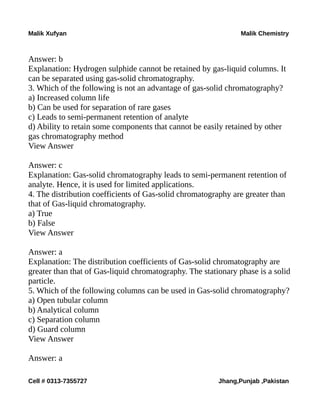 Malik Xufyan Malik Chemistry
Answer: b
Explanation: Hydrogen sulphide cannot be retained by gas-liquid columns. It
can be separated using gas-solid chromatography.
3. Which of the following is not an advantage of gas-solid chromatography?
a) Increased column life
b) Can be used for separation of rare gases
c) Leads to semi-permanent retention of analyte
d) Ability to retain some components that cannot be easily retained by other
gas chromatography method
View Answer
Answer: c
Explanation: Gas-solid chromatography leads to semi-permanent retention of
analyte. Hence, it is used for limited applications.
4. The distribution coefficients of Gas-solid chromatography are greater than
that of Gas-liquid chromatography.
a) True
b) False
View Answer
Answer: a
Explanation: The distribution coefficients of Gas-solid chromatography are
greater than that of Gas-liquid chromatography. The stationary phase is a solid
particle.
5. Which of the following columns can be used in Gas-solid chromatography?
a) Open tubular column
b) Analytical column
c) Separation column
d) Guard column
View Answer
Answer: a
Cell # 0313-7355727 Jhang,Punjab ,Pakistan
 