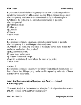 Malik Xufyan Malik Chemistry
Explanation: Gas-solid chromatography can be used only for separation of
certain low molecular weight gaseous species. This is because in gas-solid
chromatography, semi-permanent retention of analyte only takes place.
9. Which of the following is a special adsorbent used in gas-solid
chromatography?
a) Molecular sieves
b) Silica gel
c) Alumina
d) Starch
View Answer
Answer: a
Explanation: Molecular sieves are a special adsorbent used in gas-solid
chromatography. It is used in open tubular columns.
10. Which of the following properties of molecular sieves make it ideal for
exclusion mechanism of separation?
a) High thermal stability
b) Large inner surface area
c) Variable framework charge
d) Ability to distinguish materials on the basis of their size
View Answer
Answer: d
Explanation: Molecular sieves have the ability to distinguish materials on the
basis of their size. This property can be used in separating molecules of linear
structure from bulky ones.
Analytical Instrumentation Questions and Answers – Liquid
Chromatography
This set of Analytical Instrumentation Multiple Choice Questions & Answers
(MCQs) focuses on “Liquid Chromatography”.
Cell # 0313-7355727 Jhang,Punjab ,Pakistan
 