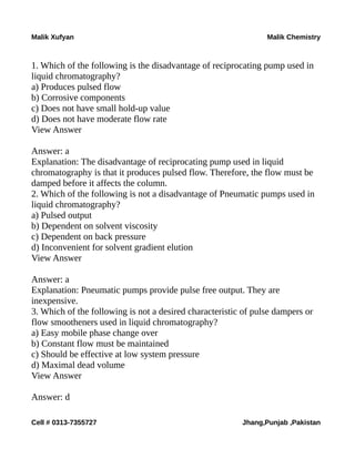 Malik Xufyan Malik Chemistry
1. Which of the following is the disadvantage of reciprocating pump used in
liquid chromatography?
a) Produces pulsed flow
b) Corrosive components
c) Does not have small hold-up value
d) Does not have moderate flow rate
View Answer
Answer: a
Explanation: The disadvantage of reciprocating pump used in liquid
chromatography is that it produces pulsed flow. Therefore, the flow must be
damped before it affects the column.
2. Which of the following is not a disadvantage of Pneumatic pumps used in
liquid chromatography?
a) Pulsed output
b) Dependent on solvent viscosity
c) Dependent on back pressure
d) Inconvenient for solvent gradient elution
View Answer
Answer: a
Explanation: Pneumatic pumps provide pulse free output. They are
inexpensive.
3. Which of the following is not a desired characteristic of pulse dampers or
flow smootheners used in liquid chromatography?
a) Easy mobile phase change over
b) Constant flow must be maintained
c) Should be effective at low system pressure
d) Maximal dead volume
View Answer
Answer: d
Cell # 0313-7355727 Jhang,Punjab ,Pakistan
 