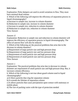Malik Xufyan Malik Chemistry
Explanation: Pulse dampers are used to avoid variations in flow. They must
have minimal dead volume.
4. Which of the following will improve the efficiency of separation process in
liquid chromatography?
a) Increase in sample size, increase in column diameter
b) Reduction in sample size, increase in column diameter
c) Increase in sample size, reduction in column diameter
d) Reduction in sample size, reduction in column diameter
View Answer
Answer: d
Explanation: Reduction in sample size and reduction in column diameter will
improve the efficiency of separation process in liquid chromatography. The
effect of uneven flow will also be reduced.
5. Which of the following are the practical problems that arise due to the
decrease in column diameter?
a) Requirement of large particle size and high pressure drop
b) Requirement of large particle size and low pressure drop
c) Requirement of small particle size and high pressure drop
d) Requirement of small particle size and low pressure drop
View Answer
Answer: c
Explanation: The practical problems that arise due to decrease in column
diameter are requirement of small particle size and high pressure drop. But, it
increases column efficiency.
6. Which of the following is not true about guard column used in liquid
chromatography?
a) It filters particles that clog the separation column
b) It extends the lifetime of separation column
c) It allows particles that cause precipitation upon contact with stationary or
mobile phase
d) The size of packing varies with the type of protection needed
Cell # 0313-7355727 Jhang,Punjab ,Pakistan
 
