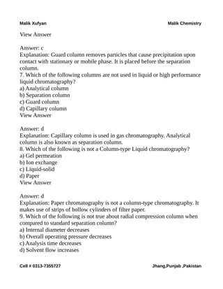 Malik Xufyan Malik Chemistry
View Answer
Answer: c
Explanation: Guard column removes particles that cause precipitation upon
contact with stationary or mobile phase. It is placed before the separation
column.
7. Which of the following columns are not used in liquid or high performance
liquid chromatography?
a) Analytical column
b) Separation column
c) Guard column
d) Capillary column
View Answer
Answer: d
Explanation: Capillary column is used in gas chromatography. Analytical
column is also known as separation column.
8. Which of the following is not a Column-type Liquid chromatography?
a) Gel permeation
b) Ion exchange
c) Liquid-solid
d) Paper
View Answer
Answer: d
Explanation: Paper chromatography is not a column-type chromatography. It
makes use of strips of hollow cylinders of filter paper.
9. Which of the following is not true about radial compression column when
compared to standard separation column?
a) Internal diameter decreases
b) Overall operating pressure decreases
c) Analysis time decreases
d) Solvent flow increases
Cell # 0313-7355727 Jhang,Punjab ,Pakistan
 