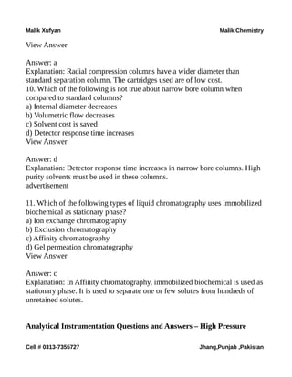 Malik Xufyan Malik Chemistry
View Answer
Answer: a
Explanation: Radial compression columns have a wider diameter than
standard separation column. The cartridges used are of low cost.
10. Which of the following is not true about narrow bore column when
compared to standard columns?
a) Internal diameter decreases
b) Volumetric flow decreases
c) Solvent cost is saved
d) Detector response time increases
View Answer
Answer: d
Explanation: Detector response time increases in narrow bore columns. High
purity solvents must be used in these columns.
advertisement
11. Which of the following types of liquid chromatography uses immobilized
biochemical as stationary phase?
a) Ion exchange chromatography
b) Exclusion chromatography
c) Affinity chromatography
d) Gel permeation chromatography
View Answer
Answer: c
Explanation: In Affinity chromatography, immobilized biochemical is used as
stationary phase. It is used to separate one or few solutes from hundreds of
unretained solutes.
Analytical Instrumentation Questions and Answers – High Pressure
Cell # 0313-7355727 Jhang,Punjab ,Pakistan
 