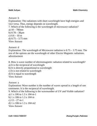 Malik Xufyan Malik Chemistry
Answer: b
Explanation: The radiations with short wavelength have high energies and
vice versa. Thus, energy depends on wavelength.
7. Which of the following is the wavelength of microwave radiation?
a) 10 – 780nm
b) 0.78 – 30µm
c) 0.6 – 10 m
d) 0.75 – 3.75 mm
View Answer
Answer: d
Explanation: The wavelength of Microwave radiation is 0.75 – 3.75 mm. The
rest of the options are the wavelength of other Electro Magnetic radiations.
advertisement
8. How is wave number of electromagnetic radiation related to wavelength?
a) It is the reciprocal of wavelength
b) It is directly proportional to wavelength
c) It is not related to wavelength
d) It is equal to wavelength
View Answer
Answer: a
Explanation: Wave number is the number of waves spread in a length of one
centimeter. It is the reciprocal of wavelength.
9. Which of the following is the wavenumber of UV and Visible radiation?
a) 1 x 106 to 1.3 x 104 m-1
b) 1 x 106 to 1.3 x 104 m
c) 13 – 27 m-1
d) 1 x 106 to 1.3 x 104 m2
View Answer
Cell # 0313-7355727 Jhang,Punjab ,Pakistan
 