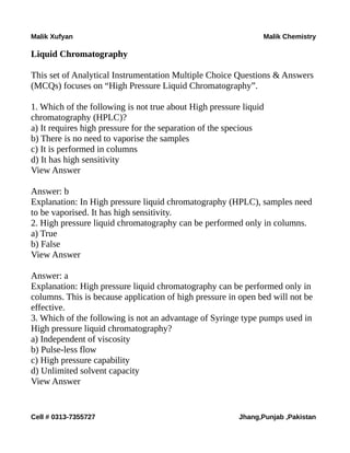Malik Xufyan Malik Chemistry
Liquid Chromatography
This set of Analytical Instrumentation Multiple Choice Questions & Answers
(MCQs) focuses on “High Pressure Liquid Chromatography”.
1. Which of the following is not true about High pressure liquid
chromatography (HPLC)?
a) It requires high pressure for the separation of the specious
b) There is no need to vaporise the samples
c) It is performed in columns
d) It has high sensitivity
View Answer
Answer: b
Explanation: In High pressure liquid chromatography (HPLC), samples need
to be vaporised. It has high sensitivity.
2. High pressure liquid chromatography can be performed only in columns.
a) True
b) False
View Answer
Answer: a
Explanation: High pressure liquid chromatography can be performed only in
columns. This is because application of high pressure in open bed will not be
effective.
3. Which of the following is not an advantage of Syringe type pumps used in
High pressure liquid chromatography?
a) Independent of viscosity
b) Pulse-less flow
c) High pressure capability
d) Unlimited solvent capacity
View Answer
Cell # 0313-7355727 Jhang,Punjab ,Pakistan
 