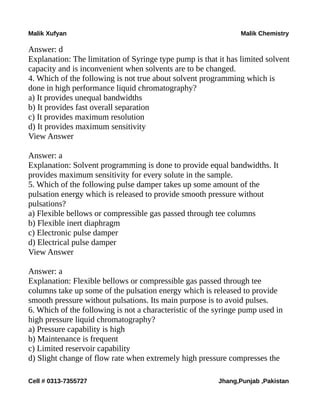 Malik Xufyan Malik Chemistry
Answer: d
Explanation: The limitation of Syringe type pump is that it has limited solvent
capacity and is inconvenient when solvents are to be changed.
4. Which of the following is not true about solvent programming which is
done in high performance liquid chromatography?
a) It provides unequal bandwidths
b) It provides fast overall separation
c) It provides maximum resolution
d) It provides maximum sensitivity
View Answer
Answer: a
Explanation: Solvent programming is done to provide equal bandwidths. It
provides maximum sensitivity for every solute in the sample.
5. Which of the following pulse damper takes up some amount of the
pulsation energy which is released to provide smooth pressure without
pulsations?
a) Flexible bellows or compressible gas passed through tee columns
b) Flexible inert diaphragm
c) Electronic pulse damper
d) Electrical pulse damper
View Answer
Answer: a
Explanation: Flexible bellows or compressible gas passed through tee
columns take up some of the pulsation energy which is released to provide
smooth pressure without pulsations. Its main purpose is to avoid pulses.
6. Which of the following is not a characteristic of the syringe pump used in
high pressure liquid chromatography?
a) Pressure capability is high
b) Maintenance is frequent
c) Limited reservoir capability
d) Slight change of flow rate when extremely high pressure compresses the
Cell # 0313-7355727 Jhang,Punjab ,Pakistan
 