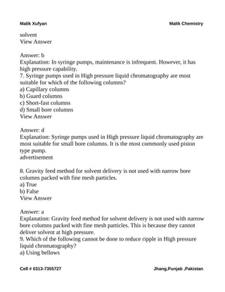 Malik Xufyan Malik Chemistry
solvent
View Answer
Answer: b
Explanation: In syringe pumps, maintenance is infrequent. However, it has
high pressure capability.
7. Syringe pumps used in High pressure liquid chromatography are most
suitable for which of the following columns?
a) Capillary columns
b) Guard columns
c) Short-fast columns
d) Small bore columns
View Answer
Answer: d
Explanation: Syringe pumps used in High pressure liquid chromatography are
most suitable for small bore columns. It is the most commonly used piston
type pump.
advertisement
8. Gravity feed method for solvent delivery is not used with narrow bore
columns packed with fine mesh particles.
a) True
b) False
View Answer
Answer: a
Explanation: Gravity feed method for solvent delivery is not used with narrow
bore columns packed with fine mesh particles. This is because they cannot
deliver solvent at high pressure.
9. Which of the following cannot be done to reduce ripple in High pressure
liquid chromatography?
a) Using bellows
Cell # 0313-7355727 Jhang,Punjab ,Pakistan
 