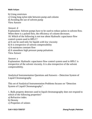 Malik Xufyan Malik Chemistry
b) Using restrictors
c) Using long nylon tube between pump and column
d) Avoiding the use of solvent pump
View Answer
Answer: d
Explanation: Solvent pumps have to be used to reduce pulses in solvent flow.
When there is a pulsed flow, the efficiency of column decreases.
10. Which of the following is not true about Hydraulic capacitance flow
control system used in HPLC?
a) It can be used only for liquids with low viscosity
b) It is irrespective of solvent compressibility
c) It maintains constant flow
d) It smoothens high pressure pump pulsations
View Answer
Answer: a
Explanation: Hydraulic capacitance flow control system used in HPLC is
irrespective of the solvent viscosity. It is also irrespective of the solvent
compressibility.
Analytical Instrumentation Questions and Answers – Detection System of
Liquid Chromatography
This set of Analytical Instrumentation Problems focuses on “Detection
System of Liquid Chromatography”.
1. Bulk property detectors used in liquid chromatography does not respond to
which of the following properties?
a) Refractive index
b) Density
c) Properties of solutes
Cell # 0313-7355727 Jhang,Punjab ,Pakistan
 