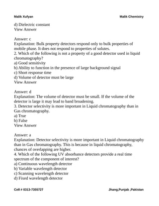 Malik Xufyan Malik Chemistry
d) Dielectric constant
View Answer
Answer: c
Explanation: Bulk property detectors respond only to bulk properties of
mobile phase. It does not respond to properties of solutes.
2. Which of the following is not a property of a good detector used in liquid
chromatography?
a) Good sensitivity
b) Ability to function in the presence of large background signal
c) Short response time
d) Volume of detector must be large
View Answer
Answer: d
Explanation: The volume of detector must be small. If the volume of the
detector is large it may lead to band broadening.
3. Detector selectivity is more important in Liquid chromatography than in
Gas chromatography.
a) True
b) False
View Answer
Answer: a
Explanation: Detector selectivity is more important in Liquid chromatography
than in Gas chromatography. This is because in liquid chromatography,
chances of overlapping are higher.
4. Which of the following UV absorbance detectors provide a real time
spectrum of the component of interest?
a) Continuous wavelength detector
b) Variable wavelength detector
c) Scanning wavelength detector
d) Fixed wavelength detector
Cell # 0313-7355727 Jhang,Punjab ,Pakistan
 