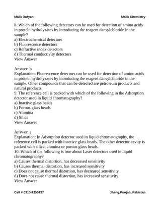 Malik Xufyan Malik Chemistry
8. Which of the following detectors can be used for detection of amino acids
in protein hydrolyzates by introducing the reagent dansylchloride in the
sample?
a) Electrochemical detectors
b) Fluorescence detectors
c) Refractive index detectors
d) Thermal conductivity detectors
View Answer
Answer: b
Explanation: Fluorescence detectors can be used for detection of amino acids
in protein hydrolyzates by introducing the reagent dansylchloride in the
sample. Other compounds that can be detected are petroleum products and
natural products.
9. The reference cell is packed with which of the following in the Adsorption
detector used in liquid chromatography?
a) Inactive glass beads
b) Porous glass beads
c) Alumina
d) Silica
View Answer
Answer: a
Explanation: In Adsorption detector used in liquid chromatography, the
reference cell is packed with inactive glass beads. The other detector cavity is
packed with silica, alumina or porous glass beads.
10. Which of the following is true about Laser detectors used in liquid
chromatography?
a) Causes thermal distortion, has decreased sensitivity
b) Causes thermal distortion, has increased sensitivity
c) Does not cause thermal distortion, has decreased sensitivity
d) Does not cause thermal distortion, has increased sensitivity
View Answer
Cell # 0313-7355727 Jhang,Punjab ,Pakistan
 