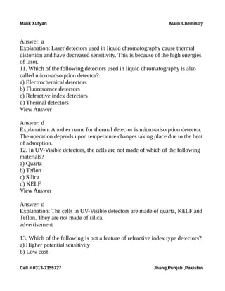 Malik Xufyan Malik Chemistry
Answer: a
Explanation: Laser detectors used in liquid chromatography cause thermal
distortion and have decreased sensitivity. This is because of the high energies
of laser.
11. Which of the following detectors used in liquid chromatography is also
called micro-adsorption detector?
a) Electrochemical detectors
b) Fluorescence detectors
c) Refractive index detectors
d) Thermal detectors
View Answer
Answer: d
Explanation: Another name for thermal detector is micro-adsorption detector.
The operation depends upon temperature changes taking place due to the heat
of adsorption.
12. In UV-Visible detectors, the cells are not made of which of the following
materials?
a) Quartz
b) Teflon
c) Silica
d) KELF
View Answer
Answer: c
Explanation: The cells in UV-Visible detectors are made of quartz, KELF and
Teflon. They are not made of silica.
advertisement
13. Which of the following is not a feature of refractive index type detectors?
a) Higher potential sensitivity
b) Low cost
Cell # 0313-7355727 Jhang,Punjab ,Pakistan
 